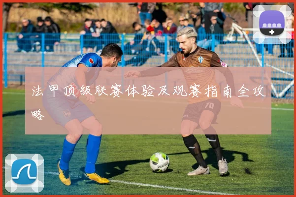 法甲顶级联赛体验及观赛指南全攻略