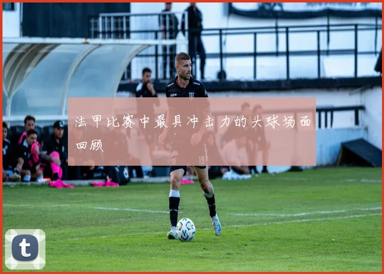 法甲比赛中最具冲击力的头球场面回顾