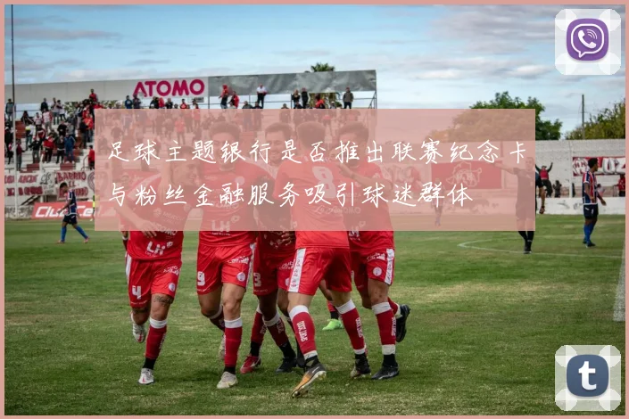 足球主题银行是否推出联赛纪念卡与粉丝金融服务吸引球迷群体