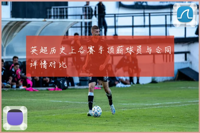 英超历史上各赛季顶薪球员与合同详情对比